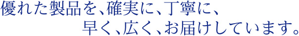 優れた製品を、確実に、丁寧に、早く、広く、お届けしています。