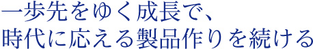 一歩先をゆく成長で、時代に応える製品作りを続ける